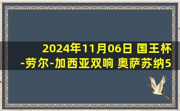 2024年11月06日 国王杯-劳尔-加西亚双响 奥萨苏纳5-0奇克拉纳